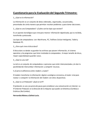 Cuestionario para la Evaluación del Segundo Trimestre:
1_ ¿Qué es la información?
La información es un conjunto de datos ordenados, organizados, secuenciados,
presentados de cierta manera que permitan resolver problemas y para tomar decisiones.
2_ ¿Qué es una Computadora? ¿Cuáles son los tipos que existen?
Es un aparato tecnológico que sirve para mostrar información digitalizada, que es recibida,
transferida y procesada.
Los tipos de computadoras son: MainFrame, PC, Teléfono Celular Inteligente, Tablet y
Notebook PC.
3_ ¿Para qué sirve el disco duro?
El disco duro es donde se guardan los archivos que poseen información, el sistema
operativo y los programas que tiene instalados la computadora. A mayor tamaño de disco,
mayor capacidad para guardar cosas.
4_ ¿Qué es una red?
La red es un conjunto de computadoras o personas que están interconectadas y te dan la
posibilidad de intercambiar información y compartir recursos.
5 ¿Cuál es la diferencia entre modem y router?
El modem transforma la información digital a analógica o viceversa, el router sirve para
routear o compartir la información del modem con otros dispositivos.
6_ ¿Qué es un Protocolo? ¿Qué es la IP?
El protocolo es una secuencia de pasos para establecer una comunicación en internet. La
IP (Internet Protocol) es la dirección de la máquina que puede ser dinámica (Cambia) o
Estáticas (No Cambia).
Hernandez Mateo y Cañete Lucia.
 