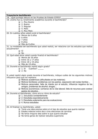 Trayectoria bachillerato
18. ¿Qué puntaje obtuvo en las Pruebas de Estado-ICFES? __________
19. ¿Cómo fue su rendimiento académico durante el bachillerato?
             1. Muy Bueno
             2. Bueno
             3. Regular
             4. Malo
             5. Muy Malo
20. En cuántos años usted cursó el bachillerato?
             Menos de 6 años
             6 años
             7 años
             8 años
             Más de 8 años
21. La modalidad del bachillerato que usted realizó, ser relaciona con los estudios que realiza
actualmente?
             Sí
             No
22. Qué edad tenía usted cuando finalizó el bachillerato?
             Menos de 16 años
             Entre 16 y 17 años
             Entre 18 y 19 años
             Más de 19 años
23. Durante el bachillerato repitió algún grado?
             1. Sí      Cuántos? _____
             2. No

Si usted repitió algún grado durante el bachillerato, indique cuáles de los siguientes motivos
influyeron para que los repitiera:
              Motivos académicos (dificultades en las materias)
              Motivos familiares: problemas con los padres, separación del núcleo familiar...
              Motivos personales: falta de interés por el estudio, influencia negativa de los
               amigos, problemas de alcohol, drogas...
              Motivos económicos: comienzo de la vida laboral, falta de recursos para costear
               gastos de estudios...
24. Durante el bachillerato, cómo era su ritmo de estudio?
             1. Estudiaba constantemente
              2. Estudiaba esporádicamente
              3. Estudiaba solamente para las evaluaciones
              4. Nunca estudiaba

25. Al finalizar su bachillerato, usted:
                Tenía una idea precisa sobre el el tipo de estudios que quería realizar
                Estaba indeciso entre dos o tres elecciones de carreras
                No tenía ninguna idea sobre lo que quería estudiar
                No tenía ganas de realizar estudios superiores




                                                                                           3
 