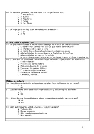 46. En términos generales, las relaciones con sus profesores son:
             1. Muy Buenas
             2. Buenas
             3. Regulares
             4. Malas
             5. Muy Malas


47. En su grupo-clase hay buen ambiente para el estudio?
              1. Sí
              2. No



Actitud hacia el aprendizaje
48. ¿A qué atribuye usted el hecho de que obtenga notas altas en una evaluación?
              La cantidad de tiempo y de trabajo que dedicó para estudiar
              Al interés que tiene por el tema
              Al hecho de que las explicaciones del profesor son claras
              A la facilidad de las preguntas o a la flexibilidad del profesor
              A la cualidad de su método de trabajo
              Al hecho de que usted tuvo suerte o estaba de buenas el día de la evaluación
49. ¿Cuáles son las principales causas que usted atribuye a la pérdida de una evaluación?
              Falta de estudio
              Poco interés por la materia
              Mala metodología del profesor
              Preguntas demasiado difíciles
              El profesor califica muy bajo
              Falta de un método de estudio
              Cansancio, nervios...


Método de estudio
50. ¿Usted tiene establecido un horario de estudios fuera del horario de las clases?
              Sí
              No
51. ¿Usted dispone en su casa de un lugar adecuado y exclusivo para estudiar?
              Sí
              No

52. ¿ Usted dispone de una biblioteca básica y materiales de estudio para la carrera?
               Sí
               No

53. ¿Con qué frecuencia usted estudia por iniciativa propia?
             Todos los días
             De vez en cuando
             Sólo cuando tengo evaluaciones
             Nunca estudio




                                                                                        7
 