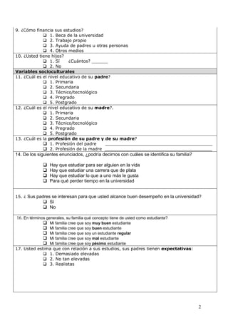 9. ¿Cómo financia sus estudios?
              1. Beca de la universidad
              2. Trabajo propio
              3. Ayuda de padres u otras personas
              4. Otros medios
10. ¿Usted tiene hijos?
              1. Sí     ¿Cuántos? ______
              2. No
Variables socioculturales
11. ¿Cuál es el nivel educativo de su padre?
              1. Primaria
              2. Secundaria
              3. Técnico/tecnológico
              4. Pregrado
              5. Postgrado
12. ¿Cuál es el nivel educativo de su madre?.
              1. Primaria
              2. Secundaria
              3. Técnico/tecnológico
              4. Pregrado
              5. Postgrado
13. ¿Cuál es la profesión de su padre y de su madre?
              1. Profesión del padre     ________________________________________
              2. Profesión de la madre ________________________________________
14. De los siguientes enunciados, ¿podría decirnos con cuáles se identifica su familia?

                 Hay que estudiar para ser alguien en la vida
                 Hay que estudiar una carrera que de plata
                 Hay que estudiar lo que a uno más le gusta
                 Para qué perder tiempo en la universidad


15. ¿ Sus padres se interesan para que usted alcance buen desempeño en la universidad?
               Sí
               No

16. En términos generales, su familia qué concepto tiene de usted como estudiante?
               Mi familia cree que soy muy buen estudiante
               Mi familia cree que soy buen estudiante
               Mi familia cree que soy un estudiante regular
               Mi familia cree que soy mal estudiante
               Mi familia cree que soy pésimo estudiante
17. Usted estima que con relación a sus estudios, sus padres tienen expectativas:
              1. Demasiado elevadas
              2. No tan elevadas
              3. Realistas




                                                                                          2
 