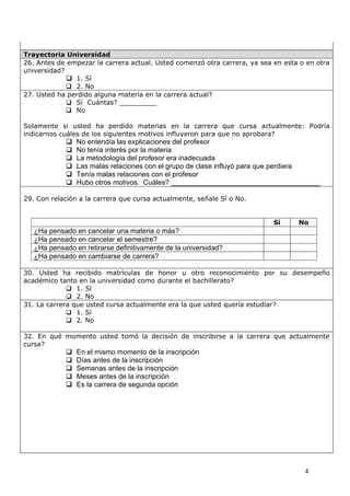 Trayectoria Universidad
26. Antes de empezar la carrera actual. Usted comenzó otra carrera, ya sea en esta o en otra
universidad?
              1. Sí
              2. No
27. Usted ha perdido alguna materia en la carrera actual?
              Sí Cuántas? _________
              No

Solamente si usted ha perdido materias en la carrera que cursa actualmente: Podría
indicarnos cuáles de los siguientes motivos influyeron para que no aprobara?
               No entendía las explicaciones del profesor
               No tenía interés por la materia
               La metodología del profesor era inadecuada
               Las malas relaciones con el grupo de clase influyó para que perdiera
               Tenía malas relaciones con el profesor
               Hubo otros motivos. Cuáles? ______________________________________

29. Con relación a la carrera que cursa actualmente, señale Sí o No.


                                                                           Sí     No
   ¿Ha pensado en cancelar una materia o más?
   ¿Ha pensado en cancelar el semestre?
   ¿Ha pensado en retirarse definitivamente de la universidad?
   ¿Ha pensado en cambiarse de carrera?

30. Usted ha recibido matrículas de honor u otro reconocimiento por su desempeño
académico tanto en la universidad como durante el bachillerato?
              1. Sí
              2. No
31. La carrera que usted cursa actualmente era la que usted quería estudiar?
              1. Sí
              2. No

32. En qué momento usted tomó la decisión de inscribirse a la carrera que actualmente
cursa?
               En el mismo momento de la inscripción
               Días antes de la inscripción
               Semanas antes de la inscripción
               Meses antes de la inscripción
               Es la carrera de segunda opción




                                                                                    4
 