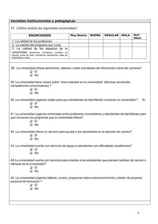 Variables institucionales y pedagógicas

37. ¿Cómo evalúa los siguientes enunciados?

                  ENUNCIADOS                                    Muy Buena   BUENA   REGULAR   MALA   MUY
                                                                                                     MALA
 1. La calidad de los profesores
 2. La calidad del programa que cursa
 3. La calidad de los espacios de la
 universidad (deportivos, recreativos, sociales, de
 estudio, aulas de clase, bibliotecas, laboratorios, salas de
 informática y otros




38. La universidad ofrece seminarios, talleres u otras actividades de información sobre las carreras?
               Sí
               No

39. La universidad tiene cursos sobre “cómo estudiar en la universidad” (técnicas de estudio,
competencias comunicativas).?
                Sí
                No

40. La universidad organiza visitas para que estudiantes de bachillerato conozcan la universidad.?          Sí
                Sí
                No

41. La universidad organiza entrevistas entre profesores universitarios y estudiantes de bachillerato para
que conozcan los programas que la universidad ofrece?
                Sí
                No

42. La universidad ofrece un servicio para ayudar a los estudiantes en la elección de carrera?
                Sí
                No

43. La universidad cuenta con servicios de apoyo a estudiantes con dificultades académicas?
                Sí
                No

44.La universidad cuenta con servicios para orientar a los estudiantes que piensan cambiar de carrera o
retirarse de la universidad?
                 Sí
                 No

45. La universidad organiza talleres, cursos, programas sobre autoconocimiento y diseño de proyecto
personal de formación.?
                Sí
                No




                                                                                                       6
 