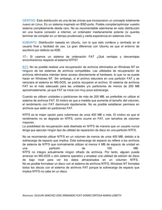 Alumnos: OLGUIN SANCHEZ JOSE ARMANDO FEAT GOMEZ ORTEGA MARIA LIZBETH
GENTOO: Esta distribución es una de las únicas que incorporaron un concepto totalmente
nuevo en Linux. Es un sistema inspirado en BSD-ports. Podéis compilar/optimizar vuestro
sistema completamente desde cero. No es recomendable adentrarse en esta distribución
sin una buena conexión a internet, un ordenador medianamente potente (si queréis
terminar de compilar en un tiempo prudencial) y cierta experiencia en sistemas Unix.
KUBUNTU: Distribución basada en Ubuntu, con lo que esto conlleva y centrada en el
usuario final y facilidad de uso. La gran diferencia con Ubuntu es que el entorno de
escritorio por defecto es KDE.
17.- Si usamos un sistema de ordenación FAT ¿Qué ventajas y desventajas
encontraremos respecto al sistema NTFS?
R17. No es posible realizar una recuperación de archivos eliminados en Windows NT en
ninguno de los sistemas de archivos compatibles. Las utilidades de recuperación de
archivos eliminados intentan tener acceso directamente al hardware, lo que no se puede
hacer en Windows NT. Sin embargo, si el archivo estuviera en una partición FAT y se
reiniciara el sistema en MS-DOS, se podría recuperar el archivo. El sistema de archivos
FAT es el más adecuado para las unidades y/o particiones de menos de 200 MB
aproximadamente, ya que FAT se inicia con muy poca sobrecarga.
Cuando se utilicen unidades o particiones de más de 200 MB, es preferible no utilizar el
sistema de archivos FAT. El motivo es que a medida que aumente el tamaño del volumen,
el rendimiento con FAT disminuirá rápidamente. No es posible establecer permisos en
archivos que estén en particiones FAT.
NTFS es la mejor opción para volúmenes de unos 400 MB o más. El motivo es que el
rendimiento no se degrada en NTFS, como ocurre en FAT, con tamaños de volumen
mayores.
La posibilidad de recuperación está diseñada en NTFS de manera que un usuario nunca
tenga que ejecutar ningún tipo de utilidad de reparación de disco en una partición NTFS.
No se recomienda utilizar NTFS en un volumen de menos de unos 400 MB, debido a la
sobrecarga de espacio que implica. Esta sobrecarga de espacio se refiere a los archivos
de sistema de NTFS que normalmente utilizan al menos 4 MB de espacio de unidad en
una partición de 100 MB.
NTFS no integra actualmente ningún cifrado de archivos. Por tanto, alguien puede
arrancar en MS-DOS u otro sistema operativo y emplear una utilidad de edición de disco
de bajo nivel para ver los datos almacenados en un volumen NTFS.
No es posible formatear un disco con el sistema de archivos NTFS; Windows NT formatea
todos los discos con el sistema de archivos FAT porque la sobrecarga de espacio que
implica NTFS no cabe en un disco.
 