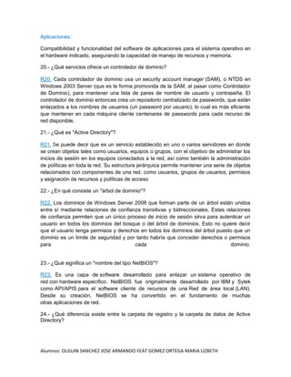 Alumnos: OLGUIN SANCHEZ JOSE ARMANDO FEAT GOMEZ ORTEGA MARIA LIZBETH
Aplicaciones:
Compatibilidad y funcionalidad del software de aplicaciones para el sistema operativo en
el hardware indicado, asegurando la capacidad de manejo de recursos y memoria.
20.- ¿Qué servicios ofrece un controlador de dominio?
R20. Cada controlador de dominio usa un security account manager (SAM), o NTDS en
Windows 2003 Server (que es la forma promovida de la SAM, al pasar como Controlador
de Dominio), para mantener una lista de pares de nombre de usuario y contraseña. El
controlador de dominio entonces crea un repositorio centralizado de passwords, que están
enlazados a los nombres de usuarios (un password por usuario), lo cual es más eficiente
que mantener en cada máquina cliente centenares de passwords para cada recurso de
red disponible.
21.- ¿Qué es "Active Directory"?
R21. Se puede decir que es un servicio establecido en uno o varios servidores en donde
se crean objetos tales como usuarios, equipos o grupos, con el objetivo de administrar los
inicios de sesión en los equipos conectados a la red, así como también la administración
de políticas en toda la red. Su estructura jerárquica permite mantener una serie de objetos
relacionados con componentes de una red, como usuarios, grupos de usuarios, permisos
y asignación de recursos y políticas de acceso
22.- ¿En qué consiste un "árbol de dominio"?
R22. Los dominios de Windows Server 2008 que forman parte de un árbol están unidos
entre sí mediante relaciones de confianza transitivas y bidireccionales. Estas relaciones
de confianza permiten que un único proceso de inicio de sesión sirva para autenticar un
usuario en todos los dominios del bosque o del árbol de dominios. Esto no quiere decir
que el usuario tenga permisos y derechos en todos los dominios del árbol puesto que un
dominio es un límite de seguridad y por tanto habría que conceder derechos o permisos
para cada dominio.
23.- ¿Qué significa un "nombre del tipo NetBIOS"?
R23. Es una capa de software desarrollado para enlazar un sistema operativo de
red con hardware específico. NetBIOS fue originalmente desarrollado por IBM y Sytek
como API/APIS para el software cliente de recursos de una Red de área local (LAN).
Desde su creación, NetBIOS se ha convertido en el fundamento de muchas
otras aplicaciones de red.
24.- ¿Qué diferencia existe entre la carpeta de registro y la carpeta de datos de Active
Directory?
 