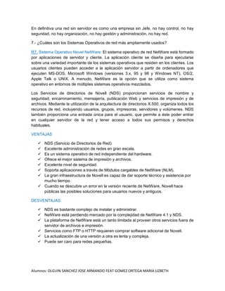 Alumnos: OLGUIN SANCHEZ JOSE ARMANDO FEAT GOMEZ ORTEGA MARIA LIZBETH
En definitiva una red sin servidor es como una empresa sin Jefe, no hay control, no hay
seguridad, no hay organización, no hay gestión y administración, no hay red.
7.- ¿Cuáles son los Sistemas Operativos de red más ampliamente usados?
R7. Sistema Operativo Novel NetWare: El sistema operativo de red NetWare está formado
por aplicaciones de servidor y cliente. La aplicación cliente se diseña para ejecutarse
sobre una variedad importante de los sistemas operativos que residen en los clientes. Los
usuarios clientes pueden acceder a la aplicación servidor a partir de ordenadores que
ejecuten MS-DOS, Microsoft Windows (versiones 3.x, 95 y 98 y Windows NT), OS/2,
Apple Talk o UNIX. A menudo, NetWare es la opción que se utiliza como sistema
operativo en entornos de múltiples sistemas operativos mezclados.
Los Servicios de directorios de Novell (NDS) proporcionan servicios de nombre y
seguridad, encaminamiento, mensajería, publicación Web y servicios de impresión y de
archivos. Mediante la utilización de la arquitectura de directorios X.500, organiza todos los
recursos de red, incluyendo usuarios, grupos, impresoras, servidores y volúmenes. NDS
también proporciona una entrada única para el usuario, que permite a éste poder entrar
en cualquier servidor de la red y tener acceso a todos sus permisos y derechos
habituales.
VENTAJAS
 NDS (Servicio de Directorios de Red)
 Excelente administración de redes en gran escala.
 Es un sistema operativo de red independiente del hardware.
 Ofrece el mejor sistema de impresión y archivos.
 Excelente nivel de seguridad.
 Soporta aplicaciones a través de Módulos cargables de NetWare (NLM).
 La gran infraestructura de Novell es capaz de dar soporte técnico y asistencia por
mucho tiempo.
 Cuando se descubre un error en la versión reciente de NetWare, Novell hace
públicas las posibles soluciones para usuarios nuevos y antiguos.
DESVENTAJAS
 NDS es bastante complejo de instalar y administrar.
 NetWare está perdiendo mercado por la complejidad de NetWare 4.1 y NDS.
 La plataforma de NetWare está un tanto limitada al proveer otros servicios fuera de
servidor de archivos e impresión.
 Servicios como FTP o HTTP requieren comprar software adicional de Novell.
 La actualización de una versión a otra es lenta y compleja.
 Puede ser caro para redes pequeñas.
 