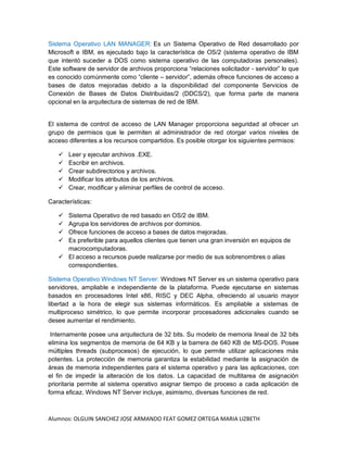Alumnos: OLGUIN SANCHEZ JOSE ARMANDO FEAT GOMEZ ORTEGA MARIA LIZBETH
Sistema Operativo LAN MANAGER: Es un Sistema Operativo de Red desarrollado por
Microsoft e IBM, es ejecutado bajo la característica de OS/2 (sistema operativo de IBM
que intentó suceder a DOS como sistema operativo de las computadoras personales).
Este software de servidor de archivos proporciona “relaciones solicitador - servidor” lo que
es conocido comúnmente como “cliente – servidor”, además ofrece funciones de acceso a
bases de datos mejoradas debido a la disponibilidad del componente Servicios de
Conexión de Bases de Datos Distribuidas/2 (DDCS/2), que forma parte de manera
opcional en la arquitectura de sistemas de red de IBM.
El sistema de control de acceso de LAN Manager proporciona seguridad al ofrecer un
grupo de permisos que le permiten al administrador de red otorgar varios niveles de
acceso diferentes a los recursos compartidos. Es posible otorgar los siguientes permisos:
 Leer y ejecutar archivos .EXE.
 Escribir en archivos.
 Crear subdirectorios y archivos.
 Modificar los atributos de los archivos.
 Crear, modificar y eliminar perfiles de control de acceso.
Características:
 Sistema Operativo de red basado en OS/2 de IBM.
 Agrupa los servidores de archivos por dominios.
 Ofrece funciones de acceso a bases de datos mejoradas.
 Es preferible para aquellos clientes que tienen una gran inversión en equipos de
macrocomputadoras.
 El acceso a recursos puede realizarse por medio de sus sobrenombres o alias
correspondientes.
Sistema Operativo Windows NT Server: Windows NT Server es un sistema operativo para
servidores, ampliable e independiente de la plataforma. Puede ejecutarse en sistemas
basados en procesadores Intel x86, RISC y DEC Alpha, ofreciendo al usuario mayor
libertad a la hora de elegir sus sistemas informáticos. Es ampliable a sistemas de
multiproceso simétrico, lo que permite incorporar procesadores adicionales cuando se
desee aumentar el rendimiento.
Internamente posee una arquitectura de 32 bits. Su modelo de memoria lineal de 32 bits
elimina los segmentos de memoria de 64 KB y la barrera de 640 KB de MS-DOS. Posee
múltiples threads (subprocesos) de ejecución, lo que permite utilizar aplicaciones más
potentes. La protección de memoria garantiza la estabilidad mediante la asignación de
áreas de memoria independientes para el sistema operativo y para las aplicaciones, con
el fin de impedir la alteración de los datos. La capacidad de multitarea de asignación
prioritaria permite al sistema operativo asignar tiempo de proceso a cada aplicación de
forma eficaz. Windows NT Server incluye, asimismo, diversas funciones de red.
 