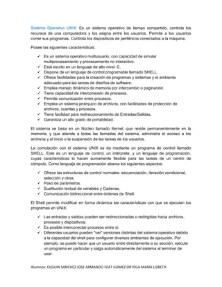 Alumnos: OLGUIN SANCHEZ JOSE ARMANDO FEAT GOMEZ ORTEGA MARIA LIZBETH
Sistema Operativo UNIX: Es un sistema operativo de tiempo compartido, controla los
recursos de una computadora y los asigna entre los usuarios. Permite a los usuarios
correr sus programas. Controla los dispositivos de periféricos conectados a la máquina.
Posee las siguientes características:
 Es un sistema operativo multiusuario, con capacidad de simular
multiprocesamiento y procesamiento no interactivo.
 Está escrito en un lenguaje de alto nivel: C.
 Dispone de un lenguaje de control programable llamado SHELL.
 Ofrece facilidades para la creación de programas y sistemas y el ambiente
adecuado para las tareas de diseños de software.
 Emplea manejo dinámico de memoria por intercambio o paginación.
 Tiene capacidad de interconexión de procesos.
 Permite comunicación entre procesos.
 Emplea un sistema jerárquico de archivos, con facilidades de protección de
archivos, cuentas y procesos.
 Tiene facilidad para redireccionamiento de Entradas/Salidas.
 Garantiza un alto grado de portabilidad.
El sistema se basa en un Núcleo llamado Kernel, que reside permanentemente en la
memoria, y que atiende a todas las llamadas del sistema, administra el acceso a los
archivos y el inicio o la suspensión de las tareas de los usuarios.
La comulación con el sistema UNIX se da mediante un programa de control llamado
SHELL. Este es un lenguaje de control, un intérprete, y un lenguaje de programación,
cuyas características lo hacen sumamente flexible para las tareas de un centro de
cómputo. Como lenguaje de programación abarca los siguientes aspectos:
 Ofrece las estructuras de control normales: secuenciación, iteración condicional,
selección y otras.
 Paso de parámetros.
 Sustitución textual de variables y Cadenas.
 Comunicación bidireccional entre órdenes de Shell.
El Shell permite modificar en forma dinámica las características con que se ejecutan los
programas en UNIX:
 Las entradas y salidas pueden ser redireccionadas o redirigidas hacia archivos,
procesos y dispositivos;
 Es posible interconectar procesos entre sí.
 Diferentes usuarios pueden "ver" versiones distintas del sistema operativo debido
a la capacidad del shell para configurar diversos ambientes de ejecución. Por
ejemplo, se puede hacer que un usuario entre directamente a su sección, ejecute
un programa en particular y salga automáticamente del sistema al terminar de
usar.
 