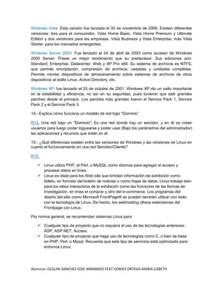 Alumnos: OLGUIN SANCHEZ JOSE ARMANDO FEAT GOMEZ ORTEGA MARIA LIZBETH
Windows Vista: Esta versión fue lanzada el 30 de noviembre de 2006. Existen diferentes
versiones: tres para el consumidor, Vista Home Basic, Vista Home Premium y Ultimate
Edition y dos versiones para las empresas, Vista Business y Vista Enterprise, más Vista
Starter, para los mercados emergentes.
Windows Server 2003: Fue lanzado el 24 de abril de 2003 como sucesor de Windows
2000 Server. Posee un mejor rendimiento que su predecesor. Sus ediciones son:
Standard, Enterprise, Datacenter, Web y XP Pro x64. Su sistema de archivos es NTFS,
que permite encriptación, compresión de archivos, carpetas y unidades completas.
Permite montar dispositivos de almacenamiento sobre sistemas de archivos de otros
dispositivos al estilo Linux, Active Directory, etc.
Windows XP: fue lanzado el 25 de octubre de 2001. Windows XP dio un salto importante
en la estabilidad y eficiencia, no así en su seguridad, pues tuvieron que salir grandes
parches desde el principio. Los parches más grandes fueron el Service Pack 1, Service
Pack 2 y el Service Pack 3.
14.- Explica cómo funciona un modelo de red bajo "Dominio”.
R14. Una red bajo un "Dominio"; Es una red donde hay un servidor, y en él se crean
usuarios para luego poder loguearse y poder usar (Bajo los parámetros del administrador)
las aplicaciones y recursos que están en él.
15.- ¿Qué diferencias existen entre las versiones de Windows y las versiones de Linux en
cuanto al funcionamiento en una red Servidor/Cliente?
R15.
 Linux utiliza PHP, el Perl, o MySQL como idiomas para agregar el acceso y
procesar datos en línea.
 Linux es ideal para los Web site que brindan información de exhibición como
folleto, en formato del boletín de noticias o como hojas de datos. Linux trabaja bien
para los sitios interactivos de la exhibición como las funciones de las formas de
investigación, en línea el comprar y otro del e-commerce. Los programas del
diseño del sitio como Microsoft FrontPage® se pueden también utilizar con éxito
con la tecnología de Linux. De hecho, los webhosting ofrece extensiones del
Frontpage con Linux.
Por norma general, se recomiendan sistemas Linux para:
 Cualquier tipo de proyecto que no requiera el uso de las tecnologías anteriores:
ASP, ASP.NET, Access.
 Cualquier tipo de proyecto que haga uso de tecnologías como C, o bien se base
en PHP, Perl, o Mysql. Recuerda que este tipo de servicios está optimizado para
entornos Linux.
 