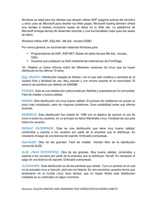 Alumnos: OLGUIN SANCHEZ JOSE ARMANDO FEAT GOMEZ ORTEGA MARIA LIZBETH
Windows es ideal para los clientes que desean utilizar ASP (páginas activas del servidor)
u otros usos de Microsoft para diseñar tus Web pages. Microsoft hosting también ofrece
una ventaja si deseas incorporar bases de datos en tu Web site. La plataforma de
Microsoft entrega tiempo de desarrollo reducido y una funcionalidad mejor para las bases
de datos.
Windows Utiliza ASP, ASp.Net , Ms-Sql , Access ODBC
Por norma general, se recomiendan sistemas Windows para:
 Programadores de ASP, ASP.NET, Bases de datos Access Ms-Sql , Access,
Odbc.
 Usuarios que publiquen su Web mediante las extensiones de FrontPage.
16.- Realiza un breve informe sobre las diferentes versiones de Linux que se hayan
distribuido en los últimos 10 años.
R16. UBUNTU: Distribución basada en Debian, con lo que esto conlleva y centrada en el
usuario final y facilidad de uso. Muy popular y con mucho soporte en la comunidad. El
entorno de escritorio por defecto es GNOME.
FEDORA: Esta es una distribución patrocinada por RedHat y soportada por la comunidad.
Fácil de instalar y buena calidad.
DEBIAN: Otra distribución con muy buena calidad. El proceso de instalación es quizás un
poco más complicado, pero sin mayores problemas. Gran estabilidad antes que últimos
avances.
MANDRIVA: Esta distribución fue creada en 1998 con el objetivo de acercar el uso de
Linux a todos los usuarios, en un principio se llamó Mandrake Linux. Facilidad de uso para
todos los usuarios.
REDHAT ENTERPRISE: Esta es una distribución que tiene muy buena calidad,
contenidos y soporte a los usuarios por parte de la empresa que la distribuye. Es
necesario el pago de una licencia de soporte. Enfocada a empresas.
OpenSuSE: Otra de las grandes. Fácil de instalar. Versión libre de la distribución
comercial SuSE.
SuSE LINUX ENTERPRISE: Otra de las grandes. Muy buena calidad, contenidos y
soporte a los usuarios por parte de la empresa que la distribuye, Novell. Es necesario el
pago de una licencia de soporte. Enfocada a empresas.
SLACKWARE: Esta distribución es de las primeras que existió. Tuvo un periodo en el cual
no se actualizo muy a menudo, pero eso es historia. Es raro encontrar usuarios de los que
empezaron en el mundo Linux hace tiempo, que no hayan tenido esta distribución
instalada en su ordenador en algún momento.
 
