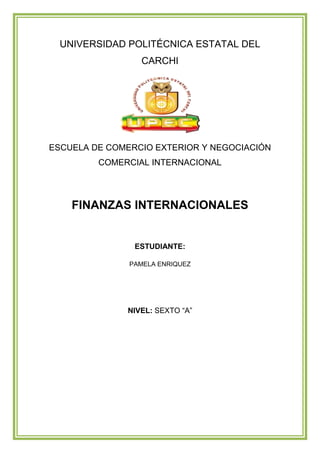 UNIVERSIDAD POLITÉCNICA ESTATAL DEL
                 CARCHI




ESCUELA DE COMERCIO EXTERIOR Y NEGOCIACIÓN
         COMERCIAL INTERNACIONAL




    FINANZAS INTERNACIONALES


                ESTUDIANTE:

               PAMELA ENRIQUEZ




              NIVEL: SEXTO “A”
 