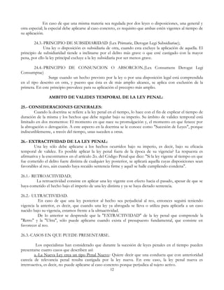 En caso de que una misma materia sea regulada por dos leyes o disposiciones, una general y
otra especial; la especial debe aplicarse al caso concreto, es requisito que ambas estén vigentes al tiempo de
su aplicación.
24.3.-PRINCIPIO DE SUBSIDIARIDAD (Lex Primarie, Derogat Legi Subsidiariae);
Una ley o disposición es subsidiaria de otra, cuando esta excluye la aplicación de aquella. El
principio de subsidiaridad tiende a inclinarse por el delito más grave o que esté castigado con la mayor
pena, por ello la ley principal excluye a la ley subsidiaria por ser menos grave.
24.4.-PRINCIPIO DE CONSUNCION O ABSORCION.(Lex Consumens Derogat Legi
Consumptae)
Surge cuando un hecho previsto por la ley o por una disposición legal está comprendida
en el tipo descrito en otra, y puesto que ésta es de más amplio alcance, se aplica con exclusión de la
primera. En este principio prevalece para su aplicación el precepto más amplio.
AMBITO DE VALIDES TEMPORAL DE LA LEY PENAL:
25.- CONSIDERACIONES GENERALES:
Cuando la doctrina se refiere a la ley penal en el tiempo, lo hace con el fin de explicar el tiempo de
duración de la misma y los hechos que debe regular bajo su imperio. Su ámbito de validez temporal está
limitado en dos momentos: El momento en que nace su promulgación y, el momento en que fenece por
la abrogación o derogación. A este aspecto en la doctrina se le conoce como "Sucesión de Leyes", porque
indiscutiblemente, a través del tiempo, unas suceden a otras.
26.- EXTRACTIVIDAD DE LA LEY PENAL:
Una ley sólo debe aplicarse a los hechos ocurridos bajo su imperio, es decir, bajo su eficacia
temporal de validez. Es posible aplicar la ley penal fuera de la época de su vigencia? La respuesta es
afirmativa y la encontramos en el artículo 2o. del Código Penal que dice: "Si la ley vigente al tiempo en que
fue cometido el delito fuere distinta de cualquier ley posterior, se aplicará aquella cuyas disposiciones sean
favorables al reo, aún cuando haya recaído sentencia firme y aquél se halle cumpliendo condena".
26.1.- RETROACTIVIDAD;
La retroactividad consiste en aplicar una ley vigente con efecto hacia el pasado, apesar de que se
haya cometido el hecho bajo el imperio de una ley distinta y ya se haya dictado sentencia.
26.2.- ULTRACTIVIDAD.
En caso de que una ley posterior al hecho sea perjudicial al reo, entonces seguirá teniendo
vigencia la anterior, es decir, que cuando una ley ya abrogada se lleva o utiliza para aplicarla a un caso
nacido bajo su vigencia, estamos frente a la ultraactividad.
De lo anterior se desprende que la "EXTRACTIVIDAD" de la ley penal que comprende la
"Retro" y la "Ultra", sólo puede aplicarse cuando exista el presupuesto fundamental, que consiste en
favorecer al reo.
26.3.-CASOS EN QUE PUEDE PRESENTARSE.
Los especialistas han considerado que durante la sucesión de leyes penales en el tiempo pueden
presentarse cuatro casos que describen así:
a.-La Nueva Ley crea un tipo Penal Nuevo: Quiere decir que una conducta que con anterioridad
carecía de relevancia penal resulta castigada por la ley nueva. En este caso, la ley penal nueva es
irretroactiva, es decir, no puede aplicarse al caso concreto porque perjudica al sujeto activo.
12
 