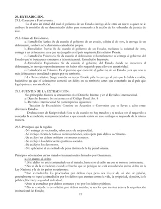 29.-EXTRADICION.
29.1.-Concepto y Fundamento.
Es el acto en virtud del cual el gobierno de un Estado entrega al de otro un sujeto a quien se le
atribuye la comisión de un determinado delito para someterlo a la acción de los tribunales de justicia de
éste.
29.2.-Clases de Extradición.
a.-Extradición Activa: Se da cuando el gobierno de un estado, solicita al de otro, la entrega de un
delincuente, también se le denomina extradición propia.
b.-Extradición Pasiva: Se da cuando el gobierno de un Estado, mediante la solicitud de otro,
entrega a un delincuente para que sea juzgado en el país requirente.Extradición Propia.
c.-Extradición Voluntaria: Se da cuando el delincuente voluntariamente se entrega al gobierno del
Estado que lo busca para someterse a la justicia penal. Extradición Impropia.
d.-Extradición Espontanea: Se da cuando el gobierno del Estado donde se encuentra el
delincuente, lo entrega espontáneamente sin haber sido requerido para ello con anterioridad.
e.-Extradición en Tránsito: Es el permiso que concede el gobierno de un Estado para que uno o
más delincuentes extraditados pasen por su territorio.
f.-La Reextradición: Surge cuando un tercer Estado pide la entrega al país que lo había extraído,
basándose en que el delincuente cometió un delito en su territorio antes que cometerlo en el país que
logró primero su extradición.
29.3.-FUENTES DE LA EXTRADICION:
Sus principales fuentes se encuentran en el Derecho Interno y en el Derecho Internacional.
a.-Derecho Interno: Se encuentra en el Código Penal. Art. 8
b.-Derecho Internacional: Se contempla los siguientes:
Tratados de Extradición: Consiste en Acuerdos o Convenios que se llevan a cabo entre
diferentes Estados.
Declaraciones de Reciprocidad: Esta se da cuando no hay tratados y se realiza con el requerido a
conceder la extradición, comprometiéndose a que cuando exista un caso análogo se responda de la misma
manera.
29.3.-Principios que la regulan.
.-No entrega de nacionales, salvo pacto de reciprocidad.
.-Se excluye el caso de faltas o contravenciones, solo opera para delitos o crímenes.
.-Se excluye los delitos políticos o comunes conexos.
.-Se excluyen los delincuentes políticos-sociales.
.-Se excluyen los desertores.
.-No aplicación al extraditado de pena distinta de la ley penal interna.
Principios observados en los tratados internacionales firmados por Guatemala.
a.-En cuanto al delito.
*. Si el delito no está contemplado en el tratado, basta con el exilio en que se somete como pena;
*.No se da la extradición cuando el hecho que se persigue no está considerado como delito en la
Ley Nacional y la de los países suscriptores;
*.Son extraditables los procesados por delitos cuya pena sea mayor de un año de prisión,
generalmente se logra la extradición por los delitos que atentan contra la vida, la propiedad, el pudor, la fe
pública, libertad y seguridad individual;
*.Solo se extraditan por delitos comunes y no por los delitos políticos;
*.No se concede la extradición por delitos sociales, o sea los que atentan contra la organización
institucional del Estado;
15
 