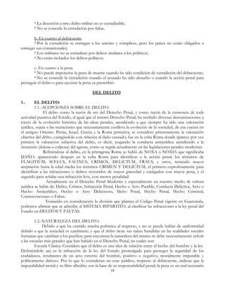 *.La deserción como delito militar no es extraditable;
*.No se concede la extradición por faltas.
b.-En cuanto al delincuente.
*.Por la extradición se entregan a los autores y cómplices, pero los países no están obligados a
entregar sus connacionales;
*.Los militares no se extraditan por delitos similares a los políticos;
*.No están incluidos los delitos políticos.
c.-En cuanto a la pena.
*.No puede imponerse la pena de muerte cuando ha sido condición de extradición del delincuente;
*.No se concede la extradición cuando el acusado ha sido absuelto o cuando la acción penal para
perseguir el delito o para ejecutar la pena ya prescribió.
DEL DELITO
1.- EL DELITO:
1.1.-ACEPCIONES SOBRE EL DELITO.
El delito como la razón de ser del Derecho Penal, y como razón de la existencia de toda
actividad punitiva del Estado, al igual que el mismo Derecho Penal, ha recibido diversas denominaciones a
través de la evolución histórica de las ideas penales, atendiendo a que siempre ha sido una valoración
jurídica, sujeta a las mutaciones que necesariamente conlleva la evolución de la sociedad, de esa cuenta en
el antiguo Oriente: Persia, Israel, Grecia y la Roma primitiva, se consideró primeramente la valoración
objetiva del delito, castigándolo con relación al daño causado; fue en la culta Roma donde aparece por vez
primera la valoración subjetiva del delito, es decir, juzgando la conducta antijurídica atendiendo a la
intención (dolosa o culposa) del agente, como se regula actualmente en las legislaciones penales modernas.
Refiriéndose al delito, en la primigenia Roma se habló de NOXA o NOXIA que significaba
DAÑO, apareciendo después en la culta Roma para identificar a la acción penal, los términos de
FLAGITIUM, SCELUS, FACINUS, CRIMEN, DELICTUM, FRAUS, y otros, teniendo mayor
aceptación hasta la edad media los términos CRIMEN Y DELICTUM, el primero exprofesamente para
identificar a las infracciones o delitos revestidos de mayor gravedad y castigados con mayor pena, y el
segundo para señalar una infracción leve, con menor penalidad.
Actualmente en el Derecho Penal Moderno y especialmente en nuestro medio de cultura
jurídica se habla de: Delito, Crimen, Infracción Penal, Hecho o Acto Punible, Conducta Delictiva, Acto o
Hecho Antijurídico, Hecho o Acto Delictuoso, Ilícito Penal, Hecho Penal, Hecho Criminal,
Contravenciones o Faltas.
Tomando en consideración la división que plantea el Código Penal vigente en Guatemala,
podemos afirmar que se adscribe al SISTEMA BIPARTITO, al clasificar las infracciones a la ley penal del
Estado en DELITOS Y FALTAS.
1.2.-NATURALEZA DEL DELITO.
Debido a que ha existido mucha polémica al respecto, y no se puede hablar de uniformidad
debido a que la sociedad es cambiante; y que el delito tiene sus raíces hundidas en las realidades sociales
humanas que cambian a los pueblos; para encontrar la naturaleza del mismo se debe necesariamente referir
a las escuelas más grandes que han habido en el Derecho Penal, las cuales son:
Escuela Clásica: Considera que el delito es una idea de relación entre el hecho del hombre y la ley.
Definiéndolo así; es la infracción de la ley del Estado promulgada para proteger la seguridad de los
ciudadanos, resultantes de un acto externo del hombre, positivo o negativo, moralmente imputable y
políticamente dañoso. Por lo que lo consideran un ente jurídico, respecto al delincuente, indican que la
imputabilidad moral y su libre albedrío son la base de su responsabilidad penal; la pena es un mal necesario
16
 