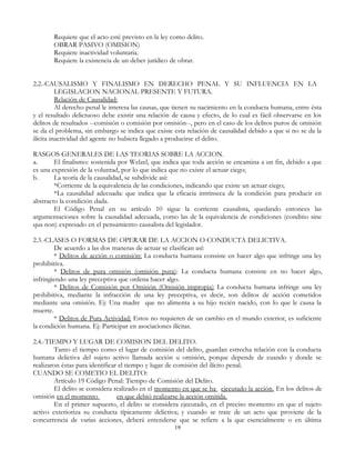 Requiere que el acto esté previsto en la ley como delito.
OBRAR PASIVO (OMISION)
Requiere inactividad voluntaria.
Requiere la existencia de un deber jurídico de obrar.
2.2.-CAUSALISMO Y FINALISMO EN DERECHO PENAL Y SU INFLUENCIA EN LA
LEGISLACION NACIONAL PRESENTE Y FUTURA.
Relación de Causalidad:
Al derecho penal le interesa las causas, que tienen su nacimiento en la conducta humana, entre ésta
y el resultado delictuoso debe existir una relación de causa y efecto, de lo cual es fácil observarse en los
delitos de resultados --comisión o comisión por omisión--, pero en el caso de los delitos puros de omisión
se da el problema, sin embargo se indica que existe esta relación de causalidad debido a que si no se da la
ilícita inactividad del agente no hubiera llegado a producirse el delito.
RASGOS GENERALES DE LAS TEORIAS SOBRE LA ACCION.
a. El finalismo: sostenida por Welzel, que indica que toda acción se encamina a un fin, debido a que
es una expresión de la voluntad, por lo que indica que no existe el actuar ciego;
b. La teoría de la causalidad, se subdivide así:
*Corriente de la equivalencia de las condiciones, indicando que existe un actuar ciego;
*La causalidad adecuada: que indica que la eficacia intrínseca de la condición para producir en
abstracto la condición dada.
El Código Penal en su artículo 10 sigue la corriente causalista, quedando entonces las
argumentaciones sobre la causalidad adecuada, como las de la equivalencia de condiciones (conditio sine
qua non) expresado en el pensamiento causalista del legislador.
2.3.-CLASES O FORMAS DE OPERAR DE LA ACCION O CONDUCTA DELICTIVA.
De acuerdo a las dos maneras de actuar se clasifican así:
* Delitos de acción o comisión: La conducta humana consiste en hacer algo que infringe una ley
prohibitiva.
* Delitos de pura omisión (omisión pura): La conducta humana consiste en no hacer algo,
infringiendo una ley preceptiva que ordena hacer algo.
* Delitos de Comisión por Omisión (Omisión impropia) La conducta humana infringe una ley
prohibitiva, mediante la infracción de una ley preceptiva, es decir, son delitos de acción cometidos
mediante una omisión. Ej: Una madre que no alimenta a su hijo recién nacido, con lo que le causa la
muerte.
* Delitos de Pura Actividad: Estos no requieren de un cambio en el mundo exterior, es suficiente
la condición humana. Ej: Participar en asociaciones ilícitas.
2.4.-TIEMPO Y LUGAR DE COMISION DEL DELITO.
Tanto el tiempo como el lugar de comisión del delito, guardan estrecha relación con la conducta
humana delictiva del sujeto activo llamada acción u omisión, porque depende de cuando y donde se
realizaron éstas para identificar el tiempo y lugar de comisión del ilícito penal.
CUANDO SE COMETIO EL DELITO:
Artículo 19 Código Penal: Tiempo de Comisión del Delito.
El delito se considera realizado en el momento en que se ha ejecutado la acción. En los delitos de
omisión en el momento en que debió realizarse la acción omitida.
En el primer supuesto, el delito se considera ejecutado, en el preciso momento en que el sujeto
activo exterioriza su conducta típicamente delictiva; y cuando se trate de un acto que proviene de la
concurrencia de varias acciones, deberá entenderse que se refiere a la que esencialmente o en última
19
 