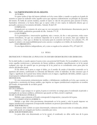 13.- LA PARTICIPACION EN EL DELITO.
AUTORES.
Es quien realiza el tipo del injusto definido en la ley como delito y cuando se queda en el grado de
tentativa es quien ha realizado todos aquellos actos que suponen evidentemente un principio de ejecución
del mismo. Se habla de autoría mediata, cuando el sujeto se vale de otra persona para ejecutar el hecho,
haciéndose referencia a la fuerza física que se ejerce sobre el otro sujeto; la inducción directa que es
persuadir y promover la comisión del delito. Artículo 36 del C.P.
COMPLICES.
Integrada por un conjunto de actos que no son necesarios ni determinantes directamente para la
ejecución del delito, pudiéndose prescindir de ello. Artículo 37 C.P.
COAUTORES.
Es la participación e intervención igualitaria, más o menos, de dos o más personas, todas como
autores inmediatos, sin que sus conductas dependan de la acción de un tercero, bien que realicen las
mismas acciones, o bien que se dividan las necesarias para la comisión del hecho. Los artículos 39 y 40
regulan lo relativo a la responsabilidad penal como autores o complices en el delito de muchedumbre.
ENCUBRIMIENTO.
Es una figura delictiva independiente, tal y como se regula en los artículos 474 y 475 del C.P.
LA PENA
DEFINICION Y FINES DE LA PENA EN UN ESTADO DEMOCRATICO DE DERECHO.
En la edad media es cuando aparece la pena como una potestad del Estado. En la actualidad se le concibe
como aquellas restricciones y privaciones de bienes jurídicos, señalados específicamente en la ley penal;
cualquier otro tipo de sanción que no provenga de la ley penal no es considerada como pena para los
efectos del derecho penal.
El fin último de la pena es negar el delito, en el sentido de anular el desorden contenido en la
aparición del mismo, reafirmando la soberanía del Derecho sobre el individuo. Se dice entonces que el
origen y significado de la penal tiene íntima relación con el origen y significado del delito, debido a que es
el presupuesto indispensable para su existencia.
DEFINICION:
Es una consecuencia eminentemente jurídica y debidamente establecida en la ley, que consiste en
la privación o restricción de bienes jurídico, que impone un órgano jurisdiccional competente en nombre
del Estado, al responsable de un ilícito penal.
Características:
ES UN CASTIGO:
Debido a que aunque no se quiera, la pena se convierte en castigo para el condenado al privarle o
restringirle de sus bienes jurídicos, sufrimiento que puede ser físico, moral o espiritual.
ES DE NATURALEZA PUBLICA:
Debido a que solamente al Estado corresponde la imposición y ejecución de la pena.
ES UNA CONSECUENCIA JURIDICA:
Debido a que debe estar previamente determinada en la ley penal, y solo la puede imponer un
órgano jurisdiccional competente al responsable mediante un proceso preestablecido en la ley.
DEBE SER PERSONAL:
Solamente debe sufrirlo un sujeto determinado, solamente debe recaer sobre el condenado, debido
a que nadie puede ser castigado por hechos cometidos por otros.
DEBE SER DETERMINADA:
La pena debe esta determinada en la ley penal, el condenado no debe sufrir mas de la pena
30
 