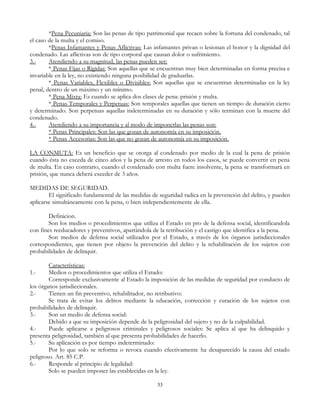 *Pena Pecuniaria: Son las penas de tipo patrimonial que recaen sobre la fortuna del condenado, tal
el caso de la multa y el comiso.
*Penas Infamantes y Penas Aflictivas: Las infamantes privan o lesionan el honor y la dignidad del
condenado. Las aflictivas son de tipo corporal que causan dolor o sufrimiento.
3.- Atendiendo a su magnitud, las penas pueden ser:
* Penas Fijas o Rígidas: Son aquellas que se encuentran muy bien determinadas en forma precisa e
invariable en la ley, no existiendo ninguna posibilidad de graduarlas.
* Penas Variables, Flexibles o Divisibles: Son aquellas que se encuentran determinadas en la ley
penal, dentro de un máximo y un mínimo.
* Pena Mixta: Es cuando se aplica dos clases de pena: prisión y multa.
* Penas Temporales y Perpetuas: Son temporales aquellas que tienen un tiempo de duración cierto
y determinado. Son perpetuas aquellas indeterminadas en su duración y sólo terminan con la muerte del
condenado.
4.- Atendiendo a su importancia y al modo de imponerlas las penas son:
* Penas Principales: Son las que gozan de autonomía en su imposición.
* Penas Accesorias: Son las que no gozan de autonomía en su imposición.
LA CONMUTA: Es un beneficio que se otorga al condenado por medio de la cual la pena de prisión
cuando ésta no exceda de cinco años y la pena de arresto en todos los casos, se puede convertir en pena
de multa. En caso contrario, cuando el condenado con multa fuere insolvente, la pena se transformará en
prisión, que nunca deberá exceder de 3 años.
MEDIDAS DE SEGURIDAD.
El significado fundamental de las medidas de seguridad radica en la prevención del delito, y pueden
aplicarse simultáneamente con la pena, o bien independientemente de ella.
Definicion.
Son los medios o procedimientos que utiliza el Estado en pro de la defensa social, identificandola
con fines reeducadores y preventivos, apartándola de la retribución y el castigo que identifica a la pena.
Son medios de defensa social utilizados por el Estado, a través de los órganos jurisdiccionales
correspondientes, que tienen por objeto la prevención del delito y la rehabilitación de los sujetos con
probabilidades de delinquir.
Características:
1.- Medios o procedimientos que utiliza el Estado:
Corresponde exclusivamente al Estado la imposición de las medidas de seguridad por conducto de
los órganos jurisdiccionales.
2.- Tienen un fin preventivo, rehabilitador, no retributivo:
Se trata de evitar los delitos mediante la educación, corrección y curación de los sujetos con
probabilidades de delinquir.
3.- Son un medio de defensa social:
Debido a que su imposición depende de la peligrosidad del sujeto y no de la culpabilidad.
4.- Puede aplicarse a peligrosos criminales y peligrosos sociales: Se aplica al que ha delinquido y
presenta peligrosidad, también al que presenta probabilidades de hacerlo.
5.- Su aplicación es por tiempo indeterminado:
Por lo que solo se reforma o revoca cuando efectivamente ha desaparecido la causa del estado
peligroso. Art. 85 C.P.
6.- Responde al principio de legalidad:
Solo se pueden imponer las establecidas en la ley.
33
 