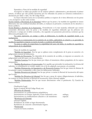 Naturaleza y Fines de las medidas de seguridad.
Al respecto se indica que pueden ser de carácter judicial o administrativo, prevaleciendo el primer
criterio, al indicar que sólo podrán decretarse por los tribunales de justicia en sentencia condenatoria o
absolutoria por delito o falta. Art. 86 Código Penal.
La mayor discusión acerca de su naturaleza jurídica es respecto de si tiene diferencia con las penas
o no; al respecto se dan varias teorías:
Teoría Unitaria o Doctrinaria de la Identidad: Indican que las penas y las medidas de seguridad no tienen
diferencias sino una similitud inmediata del delito, se traducen en privación y restricción de los derechos o
bienes jurídicos.
Teoría Dualista o doctrinas de la Separación: Generalmente es la más aceptada, indicando que existen
sustanciales diferencias entre las penas y las medidas de seguridad, indicando que las primeras son
retribución o castigo por el delito cometido, y las segundas son puramente preventivas; sostienen que las
diferencias principales son:
*La pena representa un castigo o daño al delincuente, la medida de seguridad tiende a su
readaptación;
*La pena es consecuencia de la comisión de un delito, aplicándola en relación a su gravedad, la
medida de seguridad se impone en razón al estado o condición del individuo;
*La pena se aplica al comprobarse la culpabilidad del autor del delito, la medida de seguridad es
independiente de la culpabilidad.
Clases de medidas de seguridad.
*Medidas de Seguridad: Son las que se aplican como complemento de la pena en atención a la
peligrosidad criminal del delincuente.
*Medidas de Prevención: No dependen de la comisión de un delito, se imponen en atención a la
peligrosidad social del sujeto con fin profiláctico.
*Medidas Curativas: Son las que tienen por objeto el tratamiento clínico-psiquiátrico de los sujetos
inimputables.
*Medidas Reeducativas o Correccionales: Son aquellas que pretenden la reeducación, la reforma del
individuo, su rehabilitación en sentido amplio con el fin de adaptarlo nuevamente a la sociedad.
*Medidas Eliminatorias, de Segregación o de Protección Estricta: Son las que tratan de eliminar de
la sociedad a sujetos inadaptables a ella, como los delincuentes habituales.
*Medidas Privativas de Libertad: Son las que privan o coartan la libertad de locomoción del sujeto
que la sufre.
*Medidas No Privativas de Libertad: Son las que a pesar de sujetar obligatoriamente al individuo,
no coartan en forma absoluta su libertad de locomoción. Ejem Libertad vigilada.
*Medidas Patrimoniales: Son las que recaen directamente sobre el patrimonio. Ej. Caución de
buena conducta.
Clasificación Legal:
Según el artículo 88 del Código Penal, son:
*Privativas de Libertad:
Internamiento en establecimientos psiquiátricos;
Internamiento en Granjas Agrícolas, Centro Industrial u otro análogo;
Internamiento en establecimiento educativo o de tratamiento especial.
*Restrictivas de Libertad:
Libertad Vigilada;
Prohibición de residir en lugar determinado;
Prohibición de concurrir a determinados lugares.
*Patrimonial:
Caución de buena conducta.
34
 