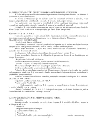 LA PELIGROSIDAD COMO PRESUPUESTO DE LAS MEDIDAS DE SEGURIDAD.
Se define a la peligrosidad como una elevada probabilidad de delinquir en el futuro, y al aplicarse al
delincuente se dan dos situaciones:
*Se refiere a delincuentes que sin cometer delito se encuentran próximos a realizarlo, o sea
peligrosidad predelictual o antidelictual, a los que ha de aplicarse medidas preventivas;
*Los delincuentes que presentan la posibilidad de volver a delinquir, denominada peligrosidad
postdelictual o peligrosidad criminal, a los que ha de aplicarse las medidas de seguridad.
Los indices de peligrosidad considerados por nuestra legislación son los encontrados en el artículo
87 del Código Penal, el artículo 86 indica quien y en que forma deben ser aplicados.
SUSTITUTIVOS DE LA PENA.
Son medios que utiliza el Estado, a través de los órganos jurisdiccionales encaminados a sustituir la
pena de prisión, atendiendo a una política criminal con el fin de resocializar al delincuente.
CLASIFICACION DOCTRINARIA:
*Restrictivas de libertad, dividida así:
La semilibertad: consistente en que el penado sale de la prisión por la mañana a trabajar al exterior
y regresa por la tarde, pasando las noches, fines de semana y días de feriado en prisión.
Arresto de fin de semana: Los 5 días de la semana permanece fuera con su familia y trabajando, y
vuelve los fines de semana a la prisión.
Confinamiento: Es la obligación de residir en determinado lugar y no salir de el.
Arresto domiciliario: Consiste en la obligación de permanecer dentro de su domicilio por un
tiempo determinado.
*No privativas de libertad, dividida así:
Pecuniaria: Consistentes en multas, comiso y reparación del daño causado.
Destierro: Se expulsa al delincuente del territorio nacional.
Amonestación: Simple advertencia al sujeto para que no vuelva a delinquir.
Condena condicional: Es la suspensión condicional de la pena.
Probatión: Es un método de tratamiento de delincuentes especialmente seleccionados que consiste
en la suspensión condicional de la pena, siendo el delincuente colocado bajo una vigilancia personal que le
proporciona guía y tratamiento.
Parole: Es la libertad condicional de un recluso, una vez ha cumplido con una parte de la condena.
CLASIFICACION LEGAL:
Suspensión Condicional de la Pena. Art. 72 C.P.
Perdón Judicial. Art. 83 C.P.
En la suspensión condicional de la pena, esta se suspende por un tiempo determinado; en
el perdón judicial la pena se extingue.
Libertad Condicional. Art. 78 al 82 C.P.. Solo puede otorgarse por la Corte Suprema de Justicia
con información del Patronato de Cárceles y Liberados.
CAUSAS QUE EXTINGUEN LA RESPONSABILIDAD PENAL.
Definición.
Son determinadas circunstancias que sobrevienen después de la comisión del delito y anulan la
acción penal o la pena.
Clasificación.
La responsabilidad penal se extingue:
a) Muerte del Procesado o reo.
b) Amnistía.
c) Perdón del ofendido, en los casos en que la ley lo permita expresamente.
35
 