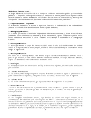 Historia del Derecho Penal:
Se ocupa del estudio de la evolución en el tiempo de las ideas e instituciones penales y sus resultados
prácticos. La dogmática jurídica penal se ocupa del estudio de las normas penales desde el punto de vista
estático; mientras la Historia del Derecho Penal, lo hace desde el punto de vista dinámico, y puede aportar
al dogmático "el conocimiento de la precedente evolución de las instituciones particulares".
La Legislación Penal Comparada:
Es el método encaminado a mejorar la legislación, buscando la uniformidad de los ordenamientos
jurídicos en la medida de lo posible entre los distintos países del mundo.
La Antropología Criminal:
Es la ciencia que estudia los caracteres fisiopsíquicos del hombre delincuente, y, sobre la base de estos,
juntamente con la influencias del ambiente y de las circunstancias, apunta a explicar la génesis de los
hechos criminosos particulares. A César Lombroso se le atribuye el nacimiento de la Antropología
Criminal.
La Psicología Criminal:
La psicología criminal se ocupa del estudio del delito como un acto en el estado normal del hombre
dentro de las regularidades de la vida psíquica, dejando el estudio de lo anormal y de los anormales para el
campo de la psiquiatría.
La Sociología Criminal:
Fue creada por el sociólogo Enrico Ferri durante la época de la Escuela Positiva del Derecho Penal, a
pesar de que Rousseau ya había hablado del factor social sobre el crimen, y se ocupa del estudio del delito,
la pena y la criminalidad como un fenómeno puramente social.
La Penología:
La penología se ocupa del estudio de las penas y las medidas de seguridad, así como de las instituciones
post carcelarias.
El Derecho Penitenciario:
Es una ciencia jurídica compuesta por un conjunto de normas que tienen a regular la aplicación de las
penas y las medidas de seguridad y velar por la vida del reo dentro y muchas veces fuera de la prisión.
El Derecho Penal:
Es una ciencia eminentemente jurídica, que regula el deber ser de las personas en la sociedad.
La Política Criminal:
Alcanza su más alta expresión con el penalista alemán Franz Von Liszt. La política criminal es pues, la
doctrina que estudia la actividad que debe ser desarrollada por el Estado a los fines de prevención y
represión del delito.
La Criminalística:
Es una disciplina esencialmente práctica, cuya finalidad es obtener una mayor eficiencia en el
descubrimiento del delincuente y en la investigación del delito. La criminalística es la ciencia que con su
método de estudios nos garantiza la resolución de muchos casos en los que se aplique independientemente
de la naturaleza del hecho, ya que estudiando la escena o lugar de los hechos, buscando y relacionando las
evidencias encontradas en el lugar, en la víctima, en el victimario o sospechoso, podrá asegurarse la
participación de éste, su culpabilidad o inocencia, la participación de uno o más sujetos en un hecho.
5
 