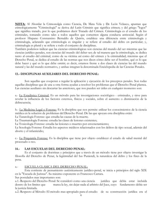 NOTA: Al Abordar la Crimonolgía como Ciencia, De Mata Vela y De León Velasco, apuntan que
etimológicamente "Criminología" se deriva del Latín Criminis que significa crimen; y del griego "logos"
que significa tratado, por lo que podríamos decir Tratado del Crimen. Criminología es el estudio de los
criminales, tomando como tales a todos aquellos que comenten alguna conducta antisocial. Según el
profesor Hispano Constantino Bernaldo de Quirós, establece una diferencia entre criminología y
criminalogía, aclarando que criminología es singular y se refiere al estudio del delito en particular; y,
criminalogía es plural y se refiere a todo el conjunto de disciplinas.
También podemos indicar que las ciencias criminológicas son ciencias del mundo del ser mientras que las
ciencias jurídico penales, son ciencias del mundo del deber ser; de tal manera que la criminología, se dedica
tanto al estudio del criminal, como de su víctima así como del crimen y la criminalidad; mientras que el
Derecho Penal, se dedica al estudio de las normas que nos dicen cómo debe ser el hombre, qué es lo que
debe hacer y qué es lo que debe omitir; es decir, estamos frente a dos clases de ciencias las del mundo
natural y las del mundo normativo, y ambas integran la denominada Enciclopedia de las Ciencias Penales.
13.- DISCIPLINAS AUXILIARES DEL DERECHO PENAL:
Son aquellas que cooperan a regular la aplicación y ejecución de los preceptos penales. Son todas
aquellas disciplinas que de una u otra forma ayudan a resolver los problemas que el Derecho Penal plantea.
Las ciencias auxiliares sin descartar las anteriores, que nos pueden ser útiles en cualquier momento son:
a.- La Estadística Criminal: Es un método para las investigaciones sociológico - criminales, y sirve para
revelar la influencia de los factores externos, físicos y sociales, sobre el aumento o disminución de la
delincuencia;
b.- La Medicina Legal o Forense: Es la disciplina que nos permite utilizar los conocimientos de la ciencia
médica en la solución de problemas del Derecho Penal. De las que apoyan esta disciplina están:
La Tanatología Forense: que estudia las causas de la muerte.
La Traumatología Forense: estudia las clases de lesiones existentes;
La Toxicología Forense: estudia las lesiones o muertes por envenenamiento;
La Sexología Forense: Estudia los aspectos médicos relacionados con los delitos de tipo sexual, además del
aborto y el infanticidio;
c.- La Psiquiatría Forense: Es la disciplina que tiene por objeto establecer el estado de salud mental del
procesado o reo.
14.- LAS ESCUELAS DEL DERECHO PENAL:
Es el conjunto de doctrinas y principios que a través de un método tiene por objeto investigar la
filosofía del Derecho de Penar, la legitimidad del Ius Puniendi, la naturaleza del delito y los fines de la
pena.
a.- ESCUELA CLASICA DEL DERECHO PENAL:
Esta corriente de pensamiento auténticamente jurídico-penal, se inicia a principios del siglo XIX
en la "Escuela de Juristas". Su máximo exponente es Francesco Carrara.
Sus postulados mas importantes son:
a.1.-Respecto del Derecho Penal: Se consideró como una ciencia jurídica que debía estar incluida
dentro de los límites que marca la ley, sin dejar nada al arbitrio del Juez, cuyo fundamento debía ser
la justicia limitada.
a.2.-Respecto al Método: El método mas apropiado para el estudio de su construcción jurídica era el
6
 
