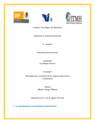 Instituto Tecnológico de Matehuala 
Ingeniería en Gestión Empresarial 
7º semestre 
Mercadotecnia electrónica 
Catedrático 
Guadalupe Navarro 
Actividad 1 
Mercadotecnia y evolución de los negocios electronicos 
Cuestionario 
Alumno 
Alfredo Zuñiga Villasana 
Matehuala S.L.P a 25 de Agosto del 2014 
1.- ¿A qué llamamos mercadotecnia electrónica? 
 