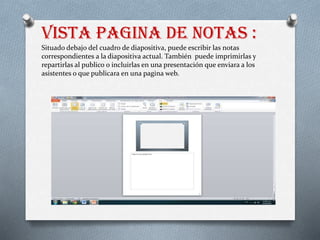 Vista pagina de notas :
Situado debajo del cuadro de diapositiva, puede escribir las notas
correspondientes a la diapositiva actual. También puede imprimirlas y
repartirlas al publico o incluirlas en una presentación que enviara a los
asistentes o que publicara en una pagina web.
 