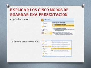 EXPLICAR LOS CINCO MODOS DE
GUARDAR UNA PRESENTACION.
1. guardar como:
2. Guardar como adobe PDF :
 