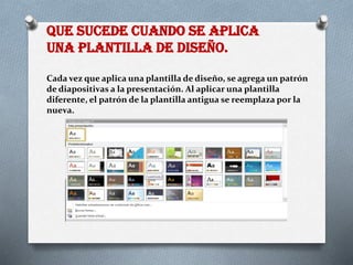 QUE SUCEDE CUANDO SE APLICA
UNA PLANTILLA DE DISEÑO.
Cada vez que aplica una plantilla de diseño, se agrega un patrón
de diapositivas a la presentación. Al aplicar una plantilla
diferente, el patrón de la plantilla antigua se reemplaza por la
nueva.
 