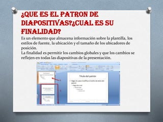 ¿QUE ES EL PATRON DE
DIAPOSITIVAS?¿CUAL ES SU
FINALIDAD?
Es un elemento que almacena información sobre la plantilla, los
estilos de fuente, la ubicación y el tamaño de los ubicadores de
posición.
La finalidad es permitir los cambios globales y que los cambios se
reflejen en todas las diapositivas de la presentación.
 