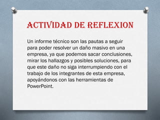 ACTIVIDAD DE REFLEXION
Un informe técnico son las pautas a seguir
para poder resolver un daño masivo en una
empresa, ya que podemos sacar conclusiones,
mirar los hallazgos y posibles soluciones, para
que este daño no siga interrumpiendo con el
trabajo de los integrantes de esta empresa,
apoyándonos con las herramientas de
PowerPoint.
 