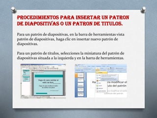 PROCEDIMIENTOS PARA INSERTAR UN PATRON
DE DIAPOSITIVAS O UN PATRON DE TITULOS.
Para un patrón de diapositivas, en la barra de herramientas vista
patrón de diapositivas, haga clic en insertar nuevo patrón de
diapositivas.
Para un patrón de títulos, selecciones la miniatura del patrón de
diapositivas situada a la izquierda y en la barra de herramientas.
 