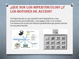 ¿QUE SON LOS HIPERVINCULOS? ¿Y
LOS BOTONES DE ACCION?
Un hipervínculo es una conexión entre diapositivas a una
presentación personalizada, a una pagina web o a un archivo.
Los botones de acción son botones predefinidos que puede insertar
en una presentación.
 