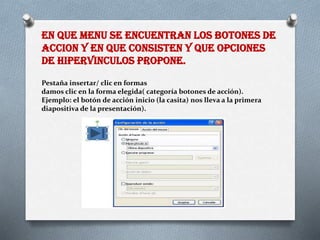 EN QUE MENU SE ENCUENTRAN LOS BOTONES DE
ACCION Y EN QUE CONSISTEN Y QUE OPCIONES
DE HIPERVINCULOS PROPONE.
Pestaña insertar/ clic en formas
damos clic en la forma elegida( categoría botones de acción).
Ejemplo: el botón de acción inicio (la casita) nos lleva a la primera
diapositiva de la presentación).
 