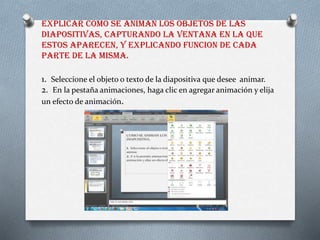 EXPLICAR COMO SE ANIMAN LOS OBJETOS DE LAS
DIAPOSITIVAS, CAPTURANDO LA VENTANA EN LA QUE
ESTOS APARECEN, Y EXPLICANDO FUNCION DE CADA
PARTE DE LA MISMA.
1. Seleccione el objeto o texto de la diapositiva que desee animar.
2. En la pestaña animaciones, haga clic en agregar animación y elija
un efecto de animación.
 
