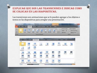EXPLICAR QUE SON LAS TRANSICIONES E INDICAR COMO
SE COLOCAN EN LAS DIAPOSITIVAS.
Las transiciones son animaciones que se le pueden agregar a los objetos o
textos en las diapositivas para arreglar una presentación.
 