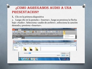 ¿COMO AGREGAMOS AUDIO A UNA
PRESENTACION?
1. Clic en la primera diapositiva
2. Luego clic en la pestaña « Insertar», luego se presiona la flecha
bajo «Audio». Selecciona «audio de archivo», selecciona la canción
deseada y presiona «Insertar».
 