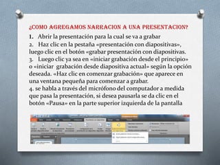 ¿COMO AGREGAMOS NARRACION A UNA PRESENTACION?
1. Abrir la presentación para la cual se va a grabar
2. Haz clic en la pestaña «presentación con diapositivas»,
luego clic en el botón «grabar presentación con diapositivas.
3. Luego clic ya sea en «iniciar grabación desde el principio»
o «iniciar grabación desde diapositiva actual» según la opción
deseada. «Haz clic en comenzar grabación» que aparece en
una ventana pequeña para comenzar a grabar.
4. se habla a través del micrófono del computador a medida
que pasa la presentación, si desea pausarla se da clic en el
botón «Pausa» en la parte superior izquierda de la pantalla
 
