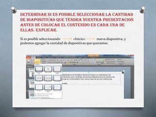 DETERMINAR SI ES POSIBLE SELECCIONAR LA CANTIDAD
DE DIAPOSITIVAS QUE TENDRA NUESTRA PRESENTACION
ANTES DE COLOCAR EL CONTENIDO EN CADA UNA DE
ELLAS. EXPLICAR.
Si es posible seleccionando «Inicio» nueva diapositiva, y
podemos agregar la cantidad de diapositivas que queramos.
 
