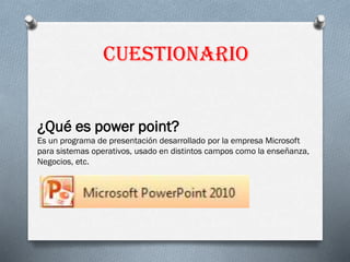 Cuestionario
¿Qué es power point?
Es un programa de presentación desarrollado por la empresa Microsoft
para sistemas operativos, usado en distintos campos como la enseñanza,
Negocios, etc.
 