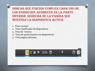 INDICAR QUE FUNCION CUMPLEN CADA UNO DE
LOS ICONOS QUE APARECEN EN LA PARTE
INFERIOR DERECHA DE LA PAGINA QUE
MUESTRA LA DIAPOSITIVA ACTIVA.
1. Vista normal
2. Vista clasificador de diapositivas
3. Vista de lectura
4. Vista de presentación con diapositivas
5. Vista pagina denotas.
 