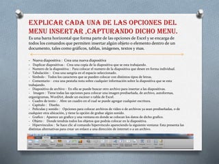 EXPLICAR CADA UNA DE LAS OPCIONES DEL
MENU INSERTAR ,CAPTURANDO DICHO MENU.
Es una barra horizontal que forma parte de las opciones de Excel y se encarga de
todos los comandos que permiten insertar algún objeto o elemento dentro de un
documento, tales como gráficos, tablas, imágenes, textos y mas.
- Nueva diapositiva : Crea una nueva diapositiva
- Duplicar diapositivas : Crea una copia de la diapositiva que se esta trabajando.
- Numero de la diapositiva : Para colocar el numero de la diapositiva que desee en forma individual.
- Tabulación : Crea una sangría en el espacio seleccionado.
- Símbolo : Todos los caracteres que se pueden colocar con distintos tipos de letras.
- Comentario : crea una pestaña nota sobre cualquier información sobre la diapositiva que se esta
trabajando.
- Diapositiva de archivo : En ella se puede buscar otro archivo para insertar a las diapositivas.
- Imagen : Tiene todas las opciones para colocar una imagen prediseñada, de archivo, autoformas,
organigramas, WordArt, desde un escáner o tabla de Excel.
- Cuadro de texto : Abre un cuadro en el cual se puede agregar cualquier escritura.
- Capítulo : Diseño.
- Películas y sonido : Opciones para colocar archivos de video o de archivos ya sean prediseñadas, o de
cualquier otra ubicación, y tiene la opción de grabar algún sonido.
- Grafico : Aparece un grafico y una ventana en donde se colocan los datos de dicho grafico.
- Objeto : Donde tendrás todos los objetos que podrás colocar en la diapositiva.
- Hipervínculos : Se hace clic al comando hipervínculo apareciendo la siguiente ventana: Esta presenta las
distintas alternativas para crear un enlace a una dirección de internet o a un archivo.
 