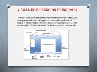 ¿ CUAL ES SU FUNCION PRINCIPAL?
Diseñado para hacer presentaciones con texto esquematizado, así
como presentaciones en diapositivas, animaciones de texto e
imágenes prediseñadas o importadas desde la computadora. Se le
pueden aplicar distintos diseños de fuente, plantilla y animación.
 