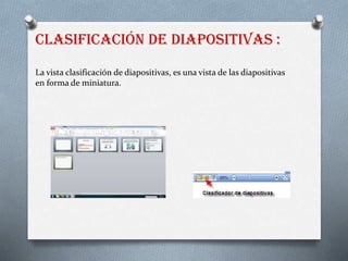 Clasificación de diapositivas :
La vista clasificación de diapositivas, es una vista de las diapositivas
en forma de miniatura.
 