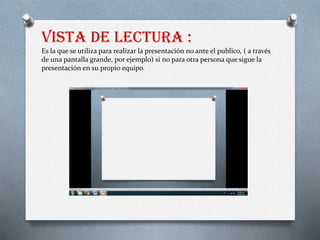 Vista de lectura :
Es la que se utiliza para realizar la presentación no ante el publico, ( a través
de una pantalla grande, por ejemplo) si no para otra persona que sigue la
presentación en su propio equipo.
 
