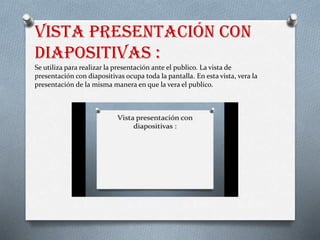 Vista presentación con
diapositivas :
Se utiliza para realizar la presentación ante el publico. La vista de
presentación con diapositivas ocupa toda la pantalla. En esta vista, vera la
presentación de la misma manera en que la vera el publico.
 