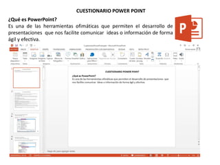 CUESTIONARIO POWER POINT
¿Qué es PowerPoint?
Es una de las herramientas ofimáticas que permiten el desarrollo de
presentaciones que nos facilite comunicar ideas o información de forma
ágil y efectiva.
 