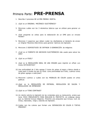 Primera Parte: PRE-PRENSA
1. Describa 2 procesos DE LA PRE-PRENSA DIGITAL
2. ¿Qué es un ORIGINAL MECÁNICO ELECTRÓNICO?
3. Mencione cuáles son los 3 elementos básicos que se utilizan para generar un
OME
4. ¿Qué programa se utiliza para la elaboración de un OME para un envase
flexible?
5. Mencione 3 aspectos que deben cuidar los diseñadores al momento de enviar
un Original Mecánico Electrónico para generar matrices de impresión.
6. Mencione 3 DISPOSITIVOS DE ENTRADA O GENERACIÓN de imágenes
7. ¿Cuál es el FORMATO DE ARCHIVOS ELECTRÓNICOS más usado para salvar los
OME?
8. ¿Qué es un PIXEL?
9. ¿Qué es la RESOLUCIÓN IDEAL DE UNA IMAGEN para imprimir en offset con
trama ESTOCÁSTICA?
10. Una profundidad de 2 bits agrega 2 tonos de grises al negro y blanco dando a
cada pixel 4 niveles de gris en total. ¿Una profundidad de 8 bits, cuántos tonos
de grises agrega a cada pixel?
11. Mencione cuántos y cuáles son los MODELOS DE COLOR usados en artes
gráficas
12. ¿Qué es la RESOLUCIÓN DE ENTRADA, RESOLUCION DE SALIDA Y
RESOLUCION DE IMPRESION?
13. ¿Qué es un TONO CONTINUO?
14. Un cliente solicita la impresión de las comandas para su restaurante, aclara que
tiene POCO PRESUPUESTO PARA REALIZAR EL PROYECTO, sin embargo desea
que su material incluya imágenes. Presente una propuesta que incluya, num. de
tintas, materiales, tiraje y sistema de impresión.
15. Cuáles son los colores que forman una SEPARACION DE COLOR O TINTAS
PROCESS?
 