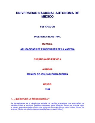 UNIVERSIDAD NACIONAL AUTONOMA DE
                   MEXICO


                                    FES ARAGON



                            INGENIERIA INDUSTRIAL


                                      MATERIA:

           APLICACIONES DE PROPIEDADES DE LA MATERIA



                            CUESTIONARIO PREVIO 4



                                      ALUMNO:

                   MANUEL DE JESUS GUZMAN GUZMAN



                                       GRUPO:

                                          1354



1.- ¿ QUE ESTUDIA LA TERMODINAMICA ?

La termodinámica es la ciencia que estudia los cambios energéticos que acompañan los
cambios físicos y químicos. Establece relaciones estre diferentes formas de energía: calor
y trabajo. Además establece leyes que gobiernan la conversión de calor a otras formas de
energía. (Define los criterios de espontaneidad para proceso físicos).
 