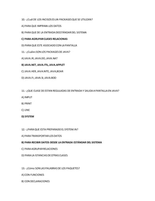 10.- ¿Cuál DE LOS INCISOS ES UN PACKAGES QUE SE UTILIZAN? 
A) PARA QUE IMPRIMA LOS DATOS 
B) PARA QUE DE LA ENTRADA DEESTÁNDAR DEL SISTEMA 
C) PARA AGRUPAR CLASES RELACIONAS 
D) PARA QUE ESTE ASOCIADO CON LA PANTALLA 
11.- ¿Cuáles SON LOS PACKAGES DE JAVA? 
A) JAVA.IR, JAVA.DO, JAVA.NAT 
B) JAVA.NET, JAVA.ITIL, JAVA.APPLET 
C) JAVA.HER, JAVA.NITE, JAVA,BOAR 
D) JAVA.FI, JAVA.SI, JAVA.BOO 
11.- ¿QUE CLASE DE ESTAN REGULADAS DE ENTRADA Y SALIDA A PANTALLA EN JAVA? 
A) IMPUT 
B) PRINT 
C) LINE 
D) SYSTEM 
12.- ¿PARA QUE ESTA PREPARADO EL SYSTEM.IN? 
A) PARA TRANSPORTAR LOS DATOS 
B) PARA RECIBIR DATOS DESDE LA ENTRADA ESTÁNDAR DEL SISTEMA 
C) PARA AGRUPAR RELACIONES 
D) PARA LA ISTANCIAS DE OTRAS CLASES 
13.- ¿Cómo SON LAS PALABRAS DE LOS PAQUETES? 
A) CON FUNCIONES 
B) CON DECLARACIONES 
 