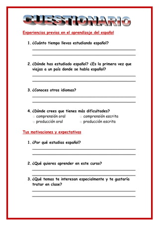 Experiencias previas en el aprendizaje del español

  1. ¿Cuánto tiempo llevas estudiando español?
     ____________________________________________
     ____________________________________________

  2. ¿Dónde has estudiado español? ¿Es la primera vez que
     viajas a un país donde se habla español?
     ____________________________________________
     ____________________________________________

  3. ¿Conoces otros idiomas?
     ____________________________________________
     ____________________________________________

  4. ¿Dónde crees que tienes más dificultades?
     □ comprensión oral      □ comprensión escrita
     □ producción oral       □ producción escrita

Tus motivaciones y expectativas

  1. ¿Por qué estudias español?
     ____________________________________________
     ____________________________________________

  2. ¿Qué quieres aprender en este curso?
     ____________________________________________
     ____________________________________________
  3. ¿Qué temas te interesan especialmente y te gustaría
     tratar en clase?
     ____________________________________________
     ____________________________________________
 